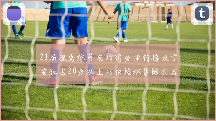 21届选秀球员场均得分排行榜坎宁安独占20分以上杰伦格林紧随其后