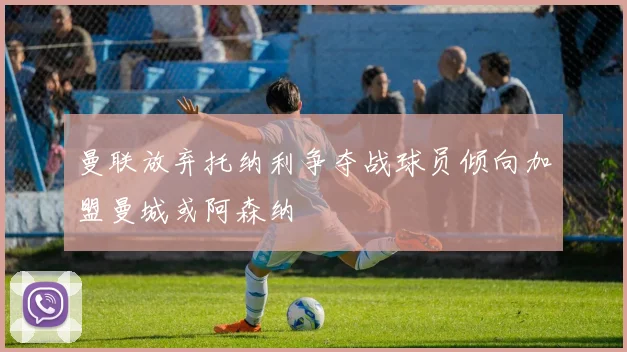曼联放弃托纳利争夺战球员倾向加盟曼城或阿森纳