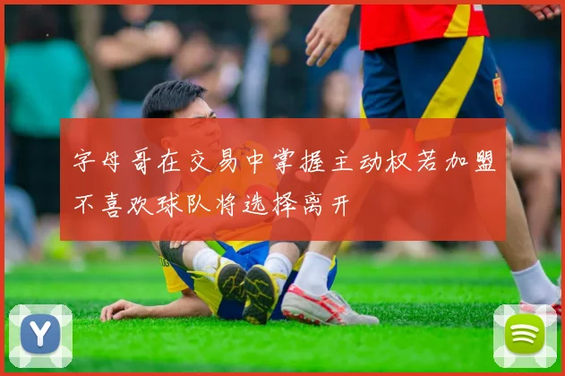字母哥在交易中掌握主动权若加盟不喜欢球队将选择离开