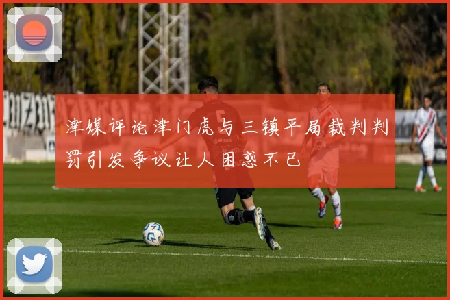 津媒评论津门虎与三镇平局裁判判罚引发争议让人困惑不已