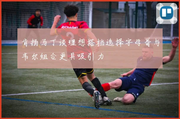 肯扬马丁谈理想搭档选择字母哥与韦尔组合更具吸引力