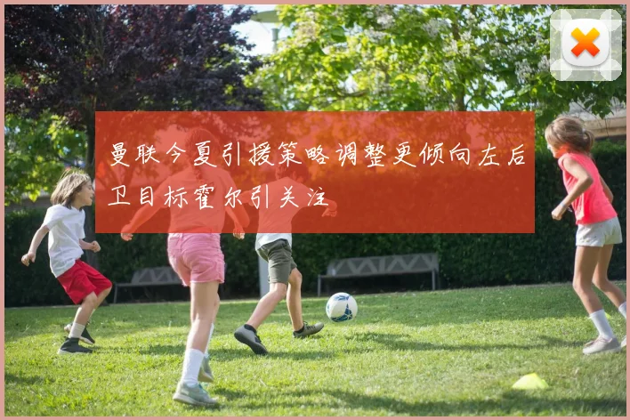 曼联今夏引援策略调整更倾向左后卫目标霍尔引关注