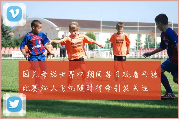 因凡蒂诺世界杯期间每日观看两场比赛私人飞机随时待命引发关注