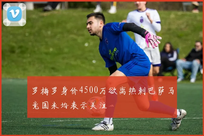 罗梅罗身价4500万欲离热刺巴萨马竞国米均表示关注
