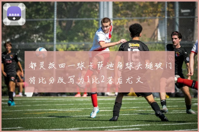 都灵扳回一球卡萨迪角球头槌破门将比分改写为1比2落后尤文