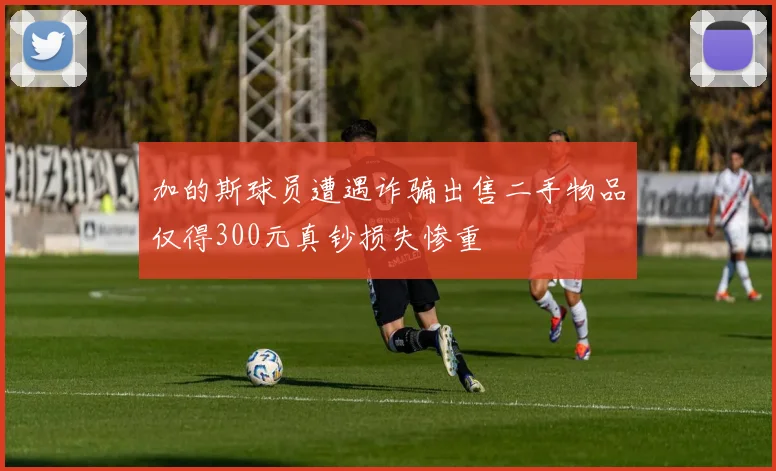 加的斯球员遭遇诈骗出售二手物品仅得300元真钞损失惨重