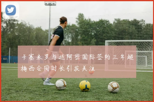 卡塞米罗与迈阿密国际签约三年超梅西合同时长引发关注