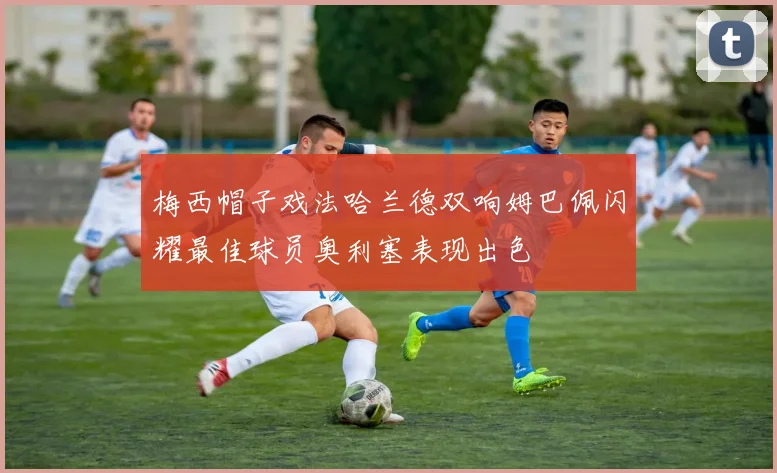 梅西帽子戏法哈兰德双响姆巴佩闪耀最佳球员奥利塞表现出色