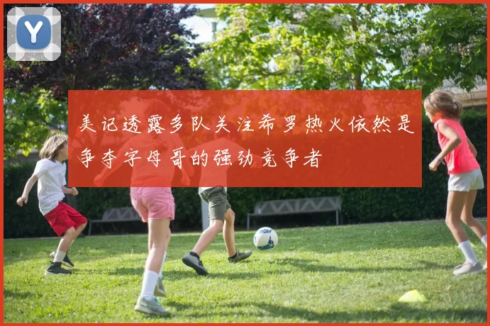 美记透露多队关注希罗热火依然是争夺字母哥的强劲竞争者