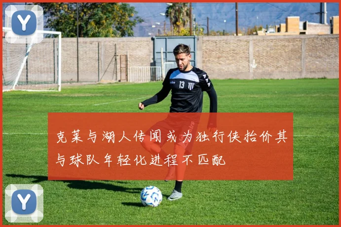 克莱与湖人传闻或为独行侠抬价其与球队年轻化进程不匹配