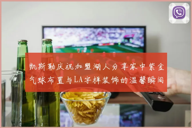 凯斯勒庆祝加盟湖人分享家中紫金气球布置与LA字样装饰的温馨瞬间