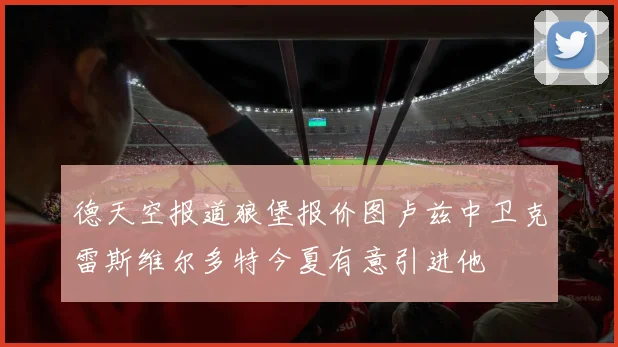 德天空报道狼堡报价图卢兹中卫克雷斯维尔多特今夏有意引进他