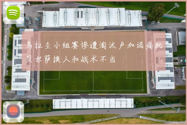 乌拉圭小组赛惨遭淘汰卢加诺痛批贝尔萨换人和战术不当