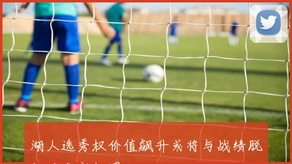 湖人选秀权价值飙升或将与战绩脱钩迎来新机遇
