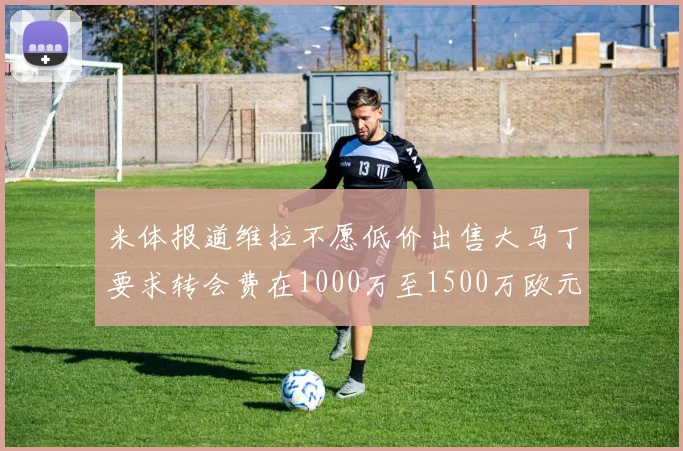 米体报道维拉不愿低价出售大马丁要求转会费在1000万至1500万欧元之间