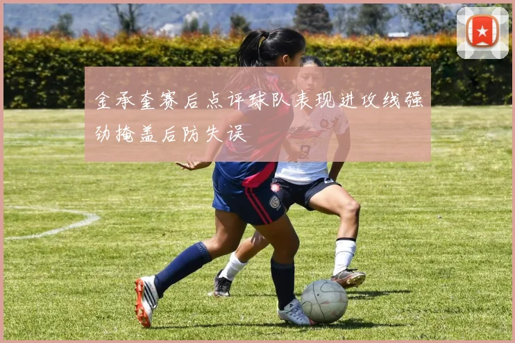 金承奎赛后点评球队表现进攻线强劲掩盖后防失误