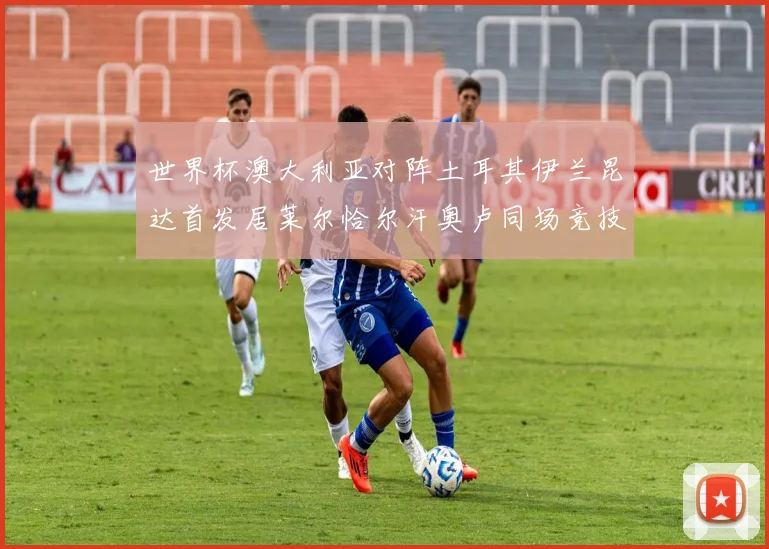 世界杯澳大利亚对阵土耳其伊兰昆达首发居莱尔恰尔汗奥卢同场竞技