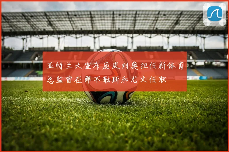 亚特兰大宣布庞皮利奥担任新体育总监曾在那不勒斯和尤文任职