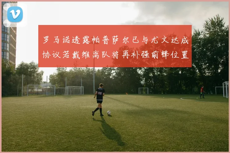 罗马诺透露帕普萨尔已与尤文达成协议若戴维离队将再补强前锋位置