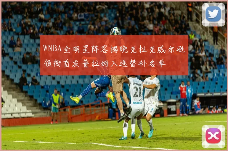 WNBA全明星阵容揭晓克拉克威尔逊领衔首发普拉姆入选替补名单