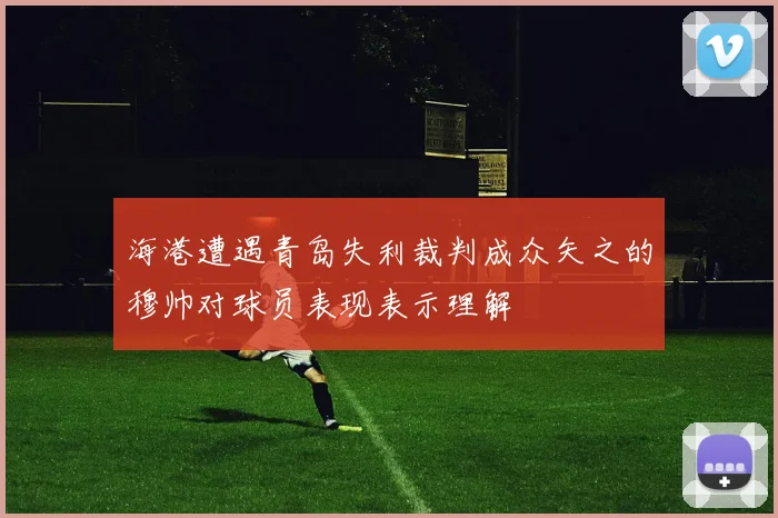 海港遭遇青岛失利裁判成众矢之的穆帅对球员表现表示理解