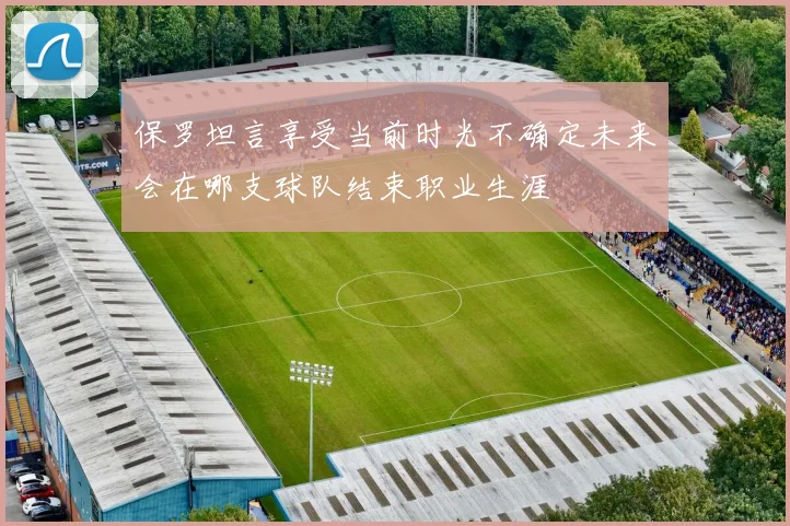 保罗坦言享受当前时光不确定未来会在哪支球队结束职业生涯